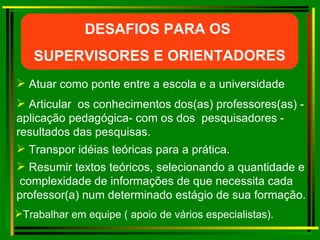 Atuar como ponte entre a escola e a universidade Resumir textos teóricos, selecionando a quantidade e  complexidade de informações de que necessita cada  professor(a) num determinado estágio de sua formação. Transpor idéias teóricas para a prática. Articular  os conhecimentos dos(as) professores(as) - aplicação pedagógica- com os dos  pesquisadores - resultados das pesquisas. DESAFIOS PARA OS  SUPERVISORES E ORIENTADORES Trabalhar em equipe ( apoio de vários especialistas). 