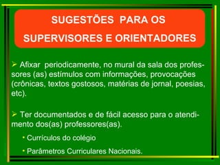 Ter documentados e de fácil acesso para o atendi-mento dos(as) professores(as). Currículos do colégio Parâmetros Curriculares Nacionais. Afixar  periodicamente, no mural da sala dos profes-sores (as) estímulos com informações, provocações (crônicas, textos gostosos, matérias de jornal, poesias, etc). SUGESTÕES  PARA OS  SUPERVISORES E ORIENTADORES 