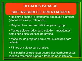 Registros dos(as) professores(as) atuais e antigos (diários de classe, relatórios). Regimento – normas definidas para o grupo. Textos selecionados para estudo – importantes como subsídios teóricos da prática.  Modelos  de projetos bem e mal sucedidos para reflexão. Filmes em vídeo para análise. Bibliografia selecionada acerca dos conhecimentos teóricos referenciais para o trabalho na instituição. DESAFIOS PARA OS  SUPERVISORES E ORIENTADORES 