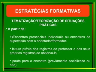 ESTRATÉGIAS FORMATIVAS TEMATIZAÇÃO/TEORIZAÇÃO DE SITUAÇÕES PRÁTICAS A partir de: 1) Encontros presenciais individuais ou encontros de supervisão com o orientador/formador. leitura prévia dos registros do professor e dos seus próprios registros ao observá-lo. pauta para o encontro (previamente socializada ou não)  