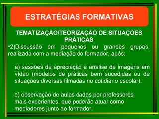 ESTRATÉGIAS FORMATIVAS TEMATIZAÇÃO/TEORIZAÇÃO DE SITUAÇÕES PRÁTICAS 2) Discussão em pequenos ou grandes grupos, realizada com a mediação do formador, após: a)  sessões de apreciação e análise de imagens em vídeo (modelos de práticas bem sucedidas ou de situações diversas filmadas no cotidiano escolar). b)  observação de aulas dadas por professores  mais experientes, que poderão atuar como  mediadores junto ao formador. 
