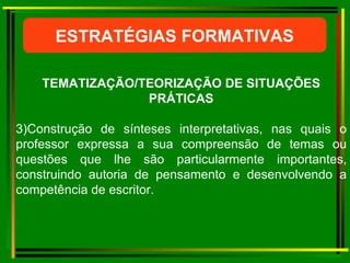 ESTRATÉGIAS FORMATIVAS TEMATIZAÇÃO/TEORIZAÇÃO DE SITUAÇÕES PRÁTICAS 3)Construção de sínteses interpretativas, nas quais o professor expressa a sua compreensão de temas ou questões que lhe são particularmente importantes, construindo autoria de pensamento e desenvolvendo a competência de escritor. 