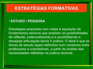 ESTRATÉGIAS FORMATIVAS ESTUDO / PESQUISA Estratégias propostas com vistas à aquisição de fundamentos teóricos que ampliem as possibilidades de reflexão, potencializando-a e possibilitando a desejada articulação teoria X prática. O ideal é que os temas de estudo sejam definidos num consenso entre professores e orientadores, a partir da análise das necessidades refletidas na prática docente.  