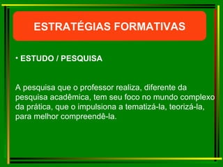 ESTRATÉGIAS FORMATIVAS ESTUDO / PESQUISA A pesquisa que o professor realiza, diferente da pesquisa acadêmica, tem seu foco no mundo complexo da prática, que o impulsiona a tematizá-la, teorizá-la, para melhor compreendê-la. 