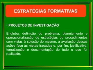 ESTRATÉGIAS FORMATIVAS PROJETOS DE INVESTIGAÇÃO Engloba: definição do problema, planejamento e operacionalização de estratégias ou procedimentos com vistas à solução do mesmo, a avaliação dessas ações face às metas traçadas e, por fim, justificativa, tematização e documentação de tudo o que for realizado. 