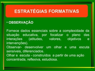 ESTRATÉGIAS FORMATIVAS OBSERVAÇÃO  Fornece dados essenciais sobre a complexidade da situação educativa, por focalizar o plano das interações (atitudes, valores, objetivos e intervenções). Observar- desenvolver um olhar e uma escuta sensíveis, diferenciados. Olhar e  escuta - construídos  a partir de uma ação concentrada, reflexiva, estudiosa.   