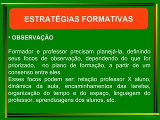 ESTRATÉGIAS FORMATIVAS OBSERVAÇÃO  Formador e professor precisam planejá-la, definindo seus focos de observação, dependendo do que for priorizado,  no plano de formação, a partir de um consenso entre eles.  Esses focos podem ser: relação professor X aluno, dinâmica da aula, encaminhamentos das tarefas, organização do tempo e do espaço, linguagem do professor, aprendizagens dos alunos, etc. 