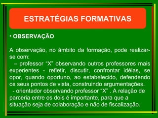 ESTRATÉGIAS FORMATIVAS OBSERVAÇÃO  A observação, no âmbito da formação, pode realizar-se com: –  professor “X” observando outros professores mais experientes - refletir, discutir, confrontar idéias, se opor, quando oportuno, ao estabelecido, defendendo os seus pontos de vista, construindo argumentações. - orientador observando professor “X” . A relação de parceria entre os dois é importante, para que a situação seja de colaboração e não de fiscalização. 