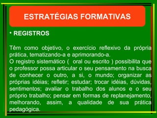 ESTRATÉGIAS FORMATIVAS REGISTROS Têm como objetivo, o exercício reflexivo da própria prática, tematizando-a e aprimorando-a. O registro sistemático (  oral ou escrito ) possibilita que o professor possa articular o seu pensamento na busca de conhecer o outro, a si, o mundo; organizar as próprias idéias; refletir; estudar; trocar idéias, dúvidas, sentimentos; avaliar o trabalho dos alunos e o seu próprio trabalho; pensar em formas de replanejamento, melhorando, assim, a qualidade de sua prática pedagógica. 
