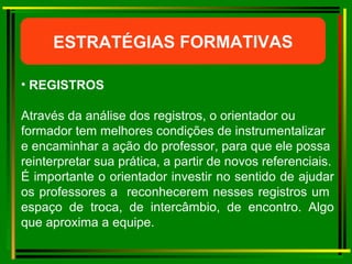 ESTRATÉGIAS FORMATIVAS REGISTROS Através da análise dos registros, o orientador ou formador tem melhores condições de instrumentalizar e encaminhar a ação do professor, para que ele possa reinterpretar sua prática, a partir de novos referenciais. É importante o orientador investir no sentido de ajudar os professores a  reconhecerem nesses registros um  espaço de troca, de intercâmbio, de encontro. Algo que aproxima a equipe.  