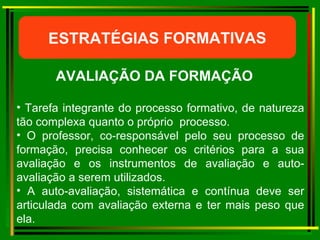ESTRATÉGIAS FORMATIVAS AVALIAÇÃO DA FORMAÇÃO   Tarefa integrante do processo formativo, de natureza tão complexa quanto o próprio  processo. O professor, co-responsável pelo seu processo de formação, precisa conhecer os critérios para a sua avaliação e os instrumentos de avaliação e auto-avaliação a serem utilizados. A auto-avaliação, sistemática e contínua deve ser articulada com avaliação externa e ter mais peso que ela. 