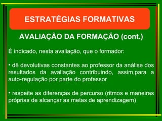 ESTRATÉGIAS FORMATIVAS AVALIAÇÃO DA FORMAÇÃO (cont.) É indicado, nesta avaliação, que o formador: dê devolutivas constantes ao professor da análise dos resultados da avaliação contribuindo, assim,para a auto-regulação por parte do professor respeite as diferenças de percurso (ritmos e maneiras próprias de alcançar as metas de aprendizagem) 