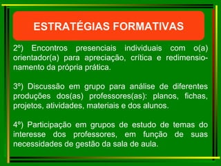 ESTRATÉGIAS FORMATIVAS 2º) Encontros presenciais individuais com o(a) orientador(a) para apreciação, crítica e redimensio- namento da própria prática. 3º) Discussão em grupo para análise de diferentes produções dos(as) professores(as): planos, fichas, projetos, atividades, materiais e dos alunos. 4º) Participação em grupos de estudo de temas do interesse dos professores, em função de suas necessidades de gestão da sala de aula. 