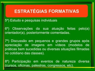 ESTRATÉGIAS FORMATIVAS 5º) Estudo e pesquisas individuais 6º) Observações da sua atuação feitas pelo(a) orientador(a), posteriormente comentadas. 7º) Discussão em pequenos e grandes grupos após apreciação de imagens em vídeos (modelos de práticas bem sucedidas ou diversas situações filmadas no cotidiano das classes). 8º) Participação em eventos de natureza diversa (cursos, oficinas, palestras, congressos, etc). 