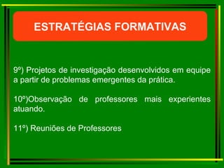 ESTRATÉGIAS FORMATIVAS 9º) Projetos de investigação desenvolvidos em equipe a partir de problemas emergentes da prática. 10º)Observação de professores mais experientes atuando. 11º) Reuniões de Professores  