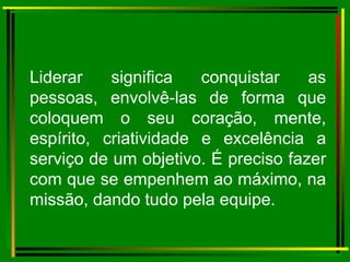 Liderar significa conquistar as pessoas, envolvê-las de forma que coloquem o seu coração, mente, espírito, criatividade e excelência a serviço de um objetivo. É preciso fazer com que se empenhem ao máximo, na missão, dando tudo pela equipe. 