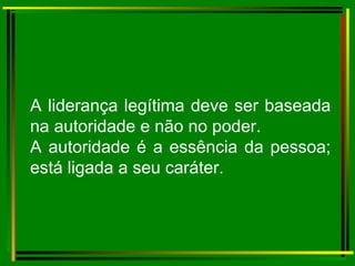 A liderança legítima deve ser baseada na autoridade e não no poder. A autoridade é a essência da pessoa; está ligada a seu caráter. 