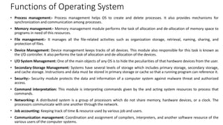 Functions of Operating System
• Process management:- Process management helps OS to create and delete processes. It also provides mechanisms for
synchronization and communication among processes.
• Memory management:- Memory management module performs the task of allocation and de-allocation of memory space to
programs in need of this resources.
• File management:- It manages all the file-related activities such as organization storage, retrieval, naming, sharing, and
protection of files.
• Device Management: Device management keeps tracks of all devices. This module also responsible for this task is known as
the I/O controller. It also performs the task of allocation and de-allocation of the devices.
• I/O System Management: One of the main objects of any OS is to hide the peculiarities of that hardware devices from the user.
• Secondary-Storage Management: Systems have several levels of storage which includes primary storage, secondary storage,
and cache storage. Instructions and data must be stored in primary storage or cache so that a running program can reference it.
• Security:- Security module protects the data and information of a computer system against malware threat and authorized
access.
• Command interpretation: This module is interpreting commands given by the and acting system resources to process that
commands.
• Networking: A distributed system is a group of processors which do not share memory, hardware devices, or a clock. The
processors communicate with one another through the network.
• Job accounting: Keeping track of time & resource used by various job and users.
• Communication management: Coordination and assignment of compilers, interpreters, and another software resource of the
various users of the computer systems.
 