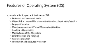 Features of Operating System (OS)
• Here is a list important features of OS:
• Protected and supervisor mode
• Allows disk access and file systems Device drivers Networking Security
• Program Execution
• Memory management Virtual Memory Multitasking
• Handling I/O operations
• Manipulation of the file system
• Error Detection and handling
• Resource allocation
• Information and Resource Protection
 