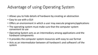 Advantage of using Operating System
• Allows you to hide details of hardware by creating an abstraction
• Easy to use with a GUI
• Offers an environment in which a user may execute programs/applications
• The operating system must make sure that the computer system
convenient to use
• Operating System acts as an intermediary among applications and the
hardware components
• It provides the computer system resources with easy to use format
• Acts as an intermediator between all hardware’s and software’s of the
system
 