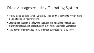 Disadvantages of using Operating System
• If any issue occurs in OS, you may lose all the contents which have
been stored in your system
• Operating system’s software is quite expensive for small size
organization which adds burden on them. Example Windows
• It is never entirely secure as a threat can occur at any time
 