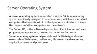 Server Operating System
• A server operating system, also called a server OS, is an operating
system specifically designed to run on servers, which are specialized
computers that operate within a client/server architecture to serve
the requests of client computers on the network.
• The Server OS, is the software layer on top of which other software
programs, or applications, can run on the server hardware.
• Server operating systems help enable and facilitate typical server
roles such as Web server, mail server, file server, database server,
application server and print server.
 