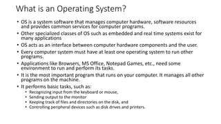 What is an Operating System?
• OS is a system software that manages computer hardware, software resources
and provides common services for computer programs.
• Other specialized classes of OS such as embedded and real time systems exist for
many applications
• OS acts as an interface between computer hardware components and the user.
• Every computer system must have at least one operating system to run other
programs.
• Applications like Browsers, MS Office, Notepad Games, etc., need some
environment to run and perform its tasks.
• It is the most important program that runs on your computer. It manages all other
programs on the machine.
• It performs basic tasks, such as:
• Recognizing input from the keyboard or mouse,
• Sending output to the monitor
• Keeping track of files and directories on the disk, and
• Controlling peripheral devices such as disk drives and printers.
 