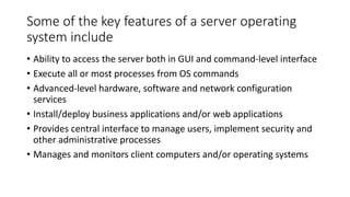 Some of the key features of a server operating
system include
• Ability to access the server both in GUI and command-level interface
• Execute all or most processes from OS commands
• Advanced-level hardware, software and network configuration
services
• Install/deploy business applications and/or web applications
• Provides central interface to manage users, implement security and
other administrative processes
• Manages and monitors client computers and/or operating systems
 