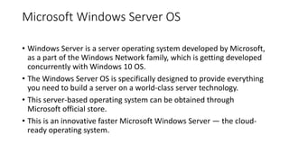 Microsoft Windows Server OS
• Windows Server is a server operating system developed by Microsoft,
as a part of the Windows Network family, which is getting developed
concurrently with Windows 10 OS.
• The Windows Server OS is specifically designed to provide everything
you need to build a server on a world-class server technology.
• This server-based operating system can be obtained through
Microsoft official store.
• This is an innovative faster Microsoft Windows Server — the cloud-
ready operating system.
 