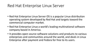 Red Hat Enterprise Linux Server
• Red Hat Enterprise Linux Server OS is a popular Linux distribution
operating system developed by Red Hat and targets toward the
commercial computer market.
• Red Hat Enterprise Linux a world’s leading multinational software
company based in America.
• It provides open source software solutions and products to various
enterprises and communities around the world, and deals in Linux
Enterprise after payment and Fedora for free to its users.
 