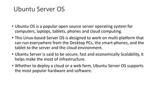 Ubuntu Server OS
• Ubuntu OS is a popular open source server operating system for
computers, laptops, tablets, phones and cloud computing.
• This Linux-based Server OS is designed to work on multi-platform that
can run everywhere from the Desktop PCs, the smart-phones, and the
tablet to the server and the cloud environment.
• Ubantu Server is said to be secure, fast and economically Scalability, it
helps make the most of infrastructure.
• Whether to deploy a cloud or a web farm, Ubuntu Server OS supports
the most popular hardware and software.
 