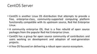 CentOS Server
• CentOS is another Linux OS distribution that attempts to provide a
free, enterprise-class, community-supported computing platform
functionally compatible with its upstream source, Red Hat Enterprise
Linux.
• A community enterprise OS, that is a free rebuild of open source
packages from the popular Red Hat Enterprise Linux.
• CentOS has a group for open source community of contributors and
users working on development and adoption of next-generation
projects.
• A free OS focused on delivering a robust open source ecosystem.
 