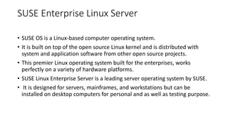 SUSE Enterprise Linux Server
• SUSE OS is a Linux-based computer operating system.
• It is built on top of the open source Linux kernel and is distributed with
system and application software from other open source projects.
• This premier Linux operating system built for the enterprises, works
perfectly on a variety of hardware platforms.
• SUSE Linux Enterprise Server is a leading server operating system by SUSE.
• It is designed for servers, mainframes, and workstations but can be
installed on desktop computers for personal and as well as testing purpose.
 