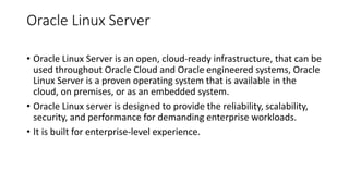 Oracle Linux Server
• Oracle Linux Server is an open, cloud-ready infrastructure, that can be
used throughout Oracle Cloud and Oracle engineered systems, Oracle
Linux Server is a proven operating system that is available in the
cloud, on premises, or as an embedded system.
• Oracle Linux server is designed to provide the reliability, scalability,
security, and performance for demanding enterprise workloads.
• It is built for enterprise-level experience.
 