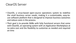 ClearOS Server
• ClearOS, a Linux-based open-source operations system to redefine
the small business server needs, making it a customizable, easy-to-
use software platform that is designed to improve business outcomes
and reduce costs in the process.
• Their goal is to provide SMBs with fully functional servers that come
with ClearOS, an operating system with an Application Marketplace at
no extra cost and the flexibility to customize as needed and required
on time
 