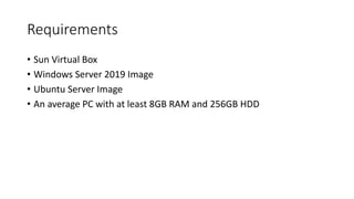 Requirements
• Sun Virtual Box
• Windows Server 2019 Image
• Ubuntu Server Image
• An average PC with at least 8GB RAM and 256GB HDD
 
