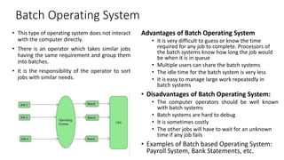 Batch Operating System
• This type of operating system does not interact
with the computer directly.
• There is an operator which takes similar jobs
having the same requirement and group them
into batches.
• It is the responsibility of the operator to sort
jobs with similar needs.
Advantages of Batch Operating System
• It is very difficult to guess or know the time
required for any job to complete. Processors of
the batch systems know how long the job would
be when it is in queue
• Multiple users can share the batch systems
• The idle time for the batch system is very less
• It is easy to manage large work repeatedly in
batch systems
• Disadvantages of Batch Operating System:
• The computer operators should be well known
with batch systems
• Batch systems are hard to debug
• It is sometimes costly
• The other jobs will have to wait for an unknown
time if any job fails
• Examples of Batch based Operating System:
Payroll System, Bank Statements, etc.
 