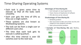 Time-Sharing Operating Systems
Advantages of Time-Sharing OS:
• Each task gets an equal opportunity
• Fewer chances of duplication of software
• CPU idle time can be reduced
Disadvantages of Time-Sharing OS:
• Reliability problem
• One must have to take care of the security and
integrity of user programs and data
• Data communication problem
• Examples of Time-Sharing OSs are: Multics,
Unix, etc.
• Each task is given some time to
execute so that all the tasks work
smoothly.
• Each user gets the time of CPU as
they use a single system.
• These systems are also known as
Multitasking Systems.
• The task can be from a single user or
different users also.
• The time that each task gets to
execute is called quantum.
• After this time interval is over OS
switches over to the next task.
 