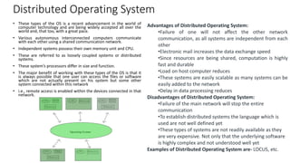Distributed Operating System
• These types of the OS is a recent advancement in the world of
computer technology and are being widely accepted all over the
world and, that too, with a great pace.
• Various autonomous interconnected computers communicate
with each other using a shared communication network.
• Independent systems possess their own memory unit and CPU.
• These are referred to as loosely coupled systems or distributed
systems.
• These system’s processors differ in size and function.
• The major benefit of working with these types of the OS is that it
is always possible that one user can access the files or software
which are not actually present on his system but some other
system connected within this network
• i.e., remote access is enabled within the devices connected in that
network.
Advantages of Distributed Operating System:
•Failure of one will not affect the other network
communication, as all systems are independent from each
other
•Electronic mail increases the data exchange speed
•Since resources are being shared, computation is highly
fast and durable
•Load on host computer reduces
•These systems are easily scalable as many systems can be
easily added to the network
•Delay in data processing reduces
Disadvantages of Distributed Operating System:
•Failure of the main network will stop the entire
communication
•To establish distributed systems the language which is
used are not well defined yet
•These types of systems are not readily available as they
are very expensive. Not only that the underlying software
is highly complex and not understood well yet
Examples of Distributed Operating System are- LOCUS, etc.
 