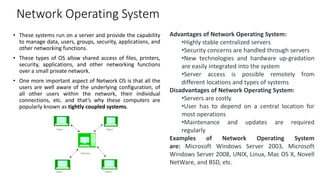 Network Operating System
• These systems run on a server and provide the capability
to manage data, users, groups, security, applications, and
other networking functions.
• These types of OS allow shared access of files, printers,
security, applications, and other networking functions
over a small private network.
• One more important aspect of Network OS is that all the
users are well aware of the underlying configuration, of
all other users within the network, their individual
connections, etc. and that’s why these computers are
popularly known as tightly coupled systems.
Advantages of Network Operating System:
•Highly stable centralized servers
•Security concerns are handled through servers
•New technologies and hardware up-gradation
are easily integrated into the system
•Server access is possible remotely from
different locations and types of systems
Disadvantages of Network Operating System:
•Servers are costly
•User has to depend on a central location for
most operations
•Maintenance and updates are required
regularly
Examples of Network Operating System
are: Microsoft Windows Server 2003, Microsoft
Windows Server 2008, UNIX, Linux, Mac OS X, Novell
NetWare, and BSD, etc.
 