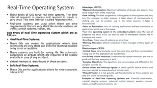 Real-Time Operating System
• These types of OSs serve real-time systems. The time
interval required to process and respond to inputs is
very small. This time interval is called response time.
• Real-time systems are used when there are time
requirements that are very strict like missile systems, air
traffic control systems, robots, etc.
Two types of Real-Time Operating System which are as
follows:
• Hard Real-Time Systems:
• These OSs are meant for applications where time
constraints are very strict and even the shortest possible
delay is not acceptable.
• These systems are built for saving life like automatic
parachutes or airbags which are required to be readily
available in case of any accident.
• Virtual memory is rarely found in these systems.
• Soft Real-Time Systems:
• These OSs are for applications where for time-constraint
is less strict.
Advantages of RTOS:
•Maximum Consumption: Maximum utilization of devices and system, thus
more output from all the resources
•Task Shifting: The time assigned for shifting tasks in these systems are very
less. For example, in older systems, it takes about 10 microseconds in
shifting one task to another, and in the latest systems, it takes 3
microseconds.
•Focus on Application: Focus on running applications and less importance to
applications which are in the queue.
•Real-time operating system in the embedded system: Since the size of
programs are small, RTOS can also be used in embedded systems like in
transport and others.
•Error Free: These types of systems are error-free.
•Memory Allocation: Memory allocation is best managed in these types of
systems.
Disadvantages of RTOS:
•Limited Tasks: Very few tasks run at the same time and their concentration
is very less on few applications to avoid errors.
•Use heavy system resources: Sometimes the system resources are not so
good and they are expensive as well.
•Complex Algorithms: The algorithms are very complex and difficult for the
designer to write on.
•Device driver and interrupt signals: It needs specific device drivers and
interrupts signals to respond earliest to interrupts.
•Thread Priority: It is not good to set thread priority as these systems are
very less prone to switching tasks.
Examples of Real-Time Operating Systems are: Scientific experiments,
medical imaging systems, industrial control systems, weapon systems,
robots, air traffic control systems, etc.
 