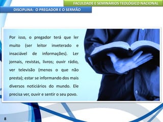 FACULDADE E SEMINÁRIOS TEOLÓGICO NACIONAL
DISCIPLINA: O PREGADOR E O SERMÃO
8
Para que o pregador seja bem sucedido em seu trabalho, é
indispensável uma preparação completa, a qual abrange três
aspectos: físico, intelectual e espiritual.
Por isso, o pregador terá que ler
muito (ser leitor inveterado e
insaciável de informações). Ler
jornais, revistas, livros; ouvir rádio,
ver televisão (menos o que não
presta); estar se informando dos mais
diversos noticiários do mundo. Ele
precisa ver, ouvir e sentir o seu povo.
 