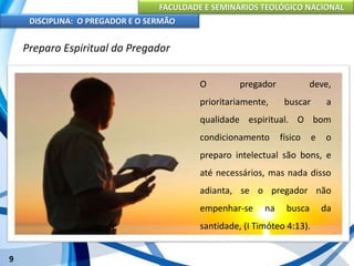FACULDADE E SEMINÁRIOS TEOLÓGICO NACIONAL
DISCIPLINA: O PREGADOR E O SERMÃO
9
Preparo Espiritual do Pregador
O pregador deve,
prioritariamente, buscar a
qualidade espiritual. O bom
condicionamento físico e o
preparo intelectual são bons, e
até necessários, mas nada disso
adianta, se o pregador não
empenhar-se na busca da
santidade, (I Timóteo 4:13).
 