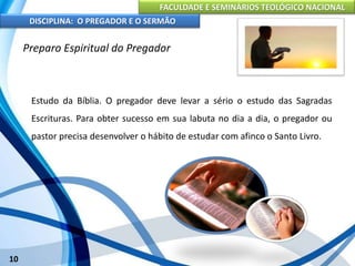 FACULDADE E SEMINÁRIOS TEOLÓGICO NACIONAL
DISCIPLINA: O PREGADOR E O SERMÃO
10
Preparo Espiritual do Pregador
Estudo da Bíblia. O pregador deve levar a sério o estudo das Sagradas
Escrituras. Para obter sucesso em sua labuta no dia a dia, o pregador ou
pastor precisa desenvolver o hábito de estudar com afinco o Santo Livro.
 