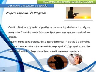 FACULDADE E SEMINÁRIOS TEOLÓGICO NACIONAL
DISCIPLINA: O PREGADOR E O SERMÃO
11
Preparo Espiritual do Pregador
Oração: Devido a grande importância do assunto, dedicaremos alguns
parágrafos à oração, como fator sem igual para o progresso espiritual do
obreiro.
Alguém, numa certa ocasião, disse acertadamente: "A oração é a primeira,
a segunda e a terceira coisa necessária ao pregador". O pregador que não
se dedica à oração, não pode ser bem sucedido em seu ministério.
 
