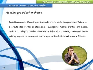 FACULDADE E SEMINÁRIOS TEOLÓGICO NACIONAL
DISCIPLINA: O PREGADOR E O SERMÃO
12
Aqueles que o Senhor chama
Consideremos então a importância do crente redimido por Jesus Cristo ser
o arauto das verdades eternas do Evangelho. Como crentes em Cristo,
muitos privilégios tenho tido em minha vida. Porém, nenhum outro
privilégio pode se comparar com a oportunidade de servir o meu Criador.
 