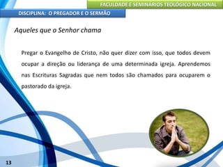 FACULDADE E SEMINÁRIOS TEOLÓGICO NACIONAL
DISCIPLINA: O PREGADOR E O SERMÃO
13
Aqueles que o Senhor chama
Pregar o Evangelho de Cristo, não quer dizer com isso, que todos devem
ocupar a direção ou liderança de uma determinada igreja. Aprendemos
nas Escrituras Sagradas que nem todos são chamados para ocuparem o
pastorado da igreja.
 