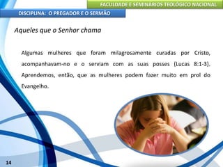 FACULDADE E SEMINÁRIOS TEOLÓGICO NACIONAL
DISCIPLINA: O PREGADOR E O SERMÃO
14
Aqueles que o Senhor chama
Algumas mulheres que foram milagrosamente curadas por Cristo,
acompanhavam-no e o serviam com as suas posses (Lucas 8:1-3).
Aprendemos, então, que as mulheres podem fazer muito em prol do
Evangelho.
 