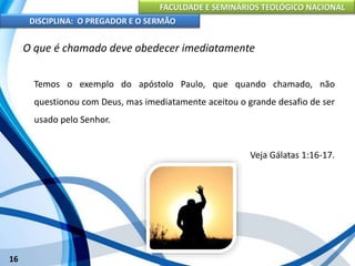 FACULDADE E SEMINÁRIOS TEOLÓGICO NACIONAL
DISCIPLINA: O PREGADOR E O SERMÃO
16
O que é chamado deve obedecer imediatamente
Temos o exemplo do apóstolo Paulo, que quando chamado, não
questionou com Deus, mas imediatamente aceitou o grande desafio de ser
usado pelo Senhor.
Veja Gálatas 1:16-17.
 