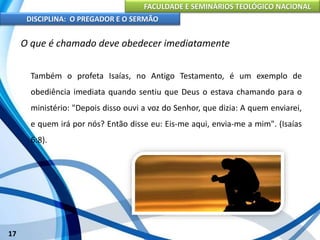 FACULDADE E SEMINÁRIOS TEOLÓGICO NACIONAL
DISCIPLINA: O PREGADOR E O SERMÃO
17
O que é chamado deve obedecer imediatamente
Também o profeta Isaías, no Antigo Testamento, é um exemplo de
obediência imediata quando sentiu que Deus o estava chamando para o
ministério: "Depois disso ouvi a voz do Senhor, que dizia: A quem enviarei,
e quem irá por nós? Então disse eu: Eis-me aqui, envia-me a mim". (Isaías
6:8).
 